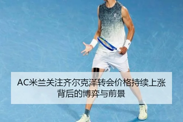 AC米兰关注齐尔克泽转会价格持续上涨背后的博弈与前景