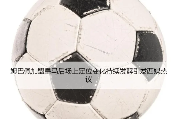 姆巴佩加盟皇马后场上定位变化持续发酵引发西媒热议