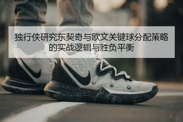 独行侠研究东契奇与欧文关键球分配策略的实战逻辑与胜负平衡