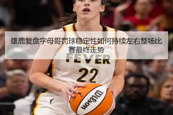 雄鹿复盘字母哥罚球稳定性如何持续左右整场比赛最终走势