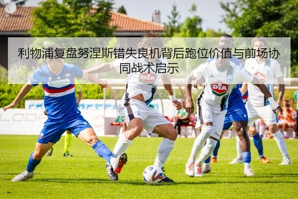 利物浦复盘努涅斯错失良机背后跑位价值与前场协同战术启示
