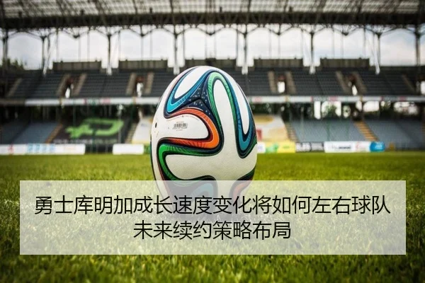 勇士库明加成长速度变化将如何左右球队未来续约策略布局