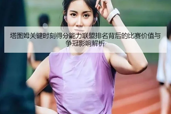 塔图姆关键时刻得分能力联盟排名背后的比赛价值与争冠影响解析