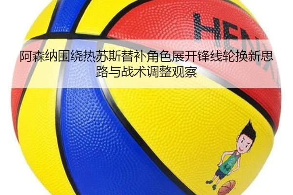 阿森纳围绕热苏斯替补角色展开锋线轮换新思路与战术调整观察