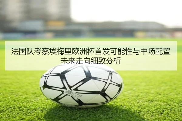 法国队考察埃梅里欧洲杯首发可能性与中场配置未来走向细致分析