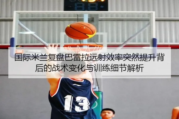 国际米兰复盘巴雷拉远射效率突然提升背后的战术变化与训练细节解析