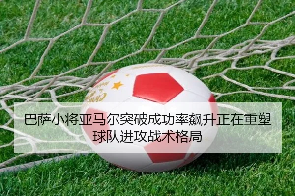 巴萨小将亚马尔突破成功率飙升正在重塑球队进攻战术格局