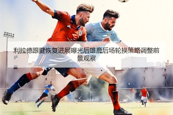 利拉德跟腱恢复进展曝光后雄鹿后场轮换策略调整前景观察