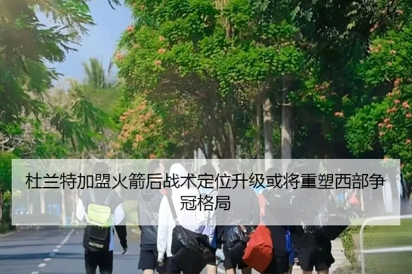 杜兰特加盟火箭后战术定位升级或将重塑西部争冠格局